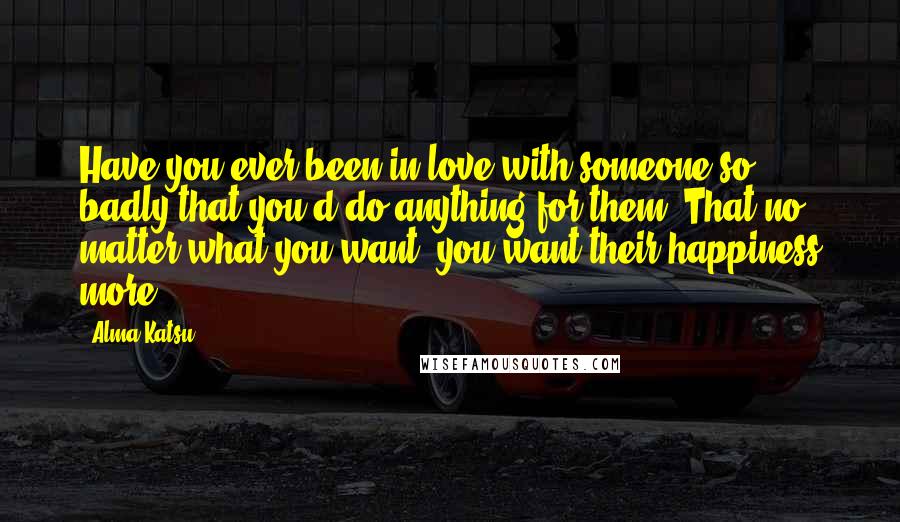 Alma Katsu Quotes: Have you ever been in love with someone so badly that you'd do anything for them? That no matter what you want, you want their happiness more?