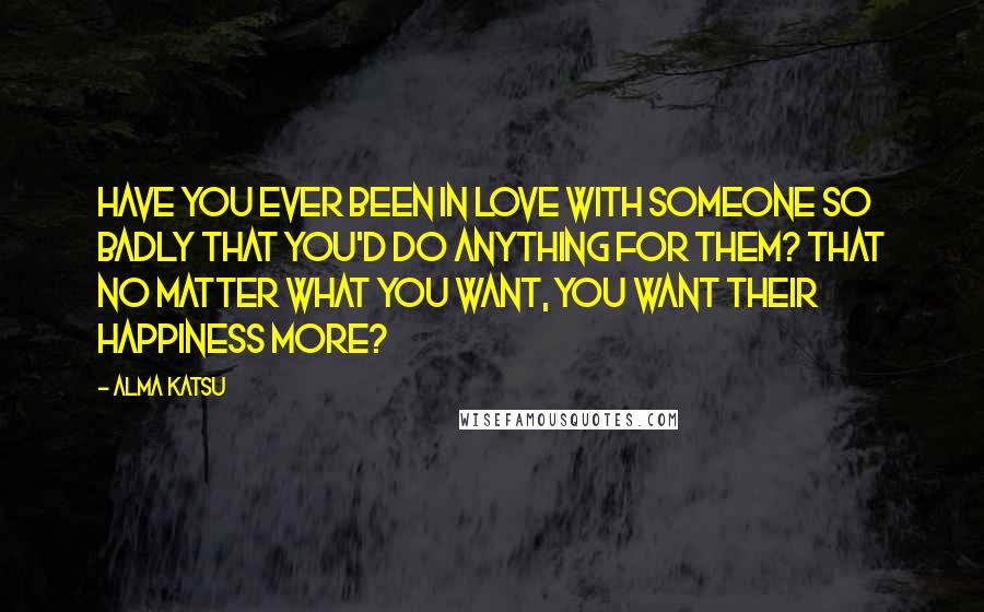 Alma Katsu Quotes: Have you ever been in love with someone so badly that you'd do anything for them? That no matter what you want, you want their happiness more?