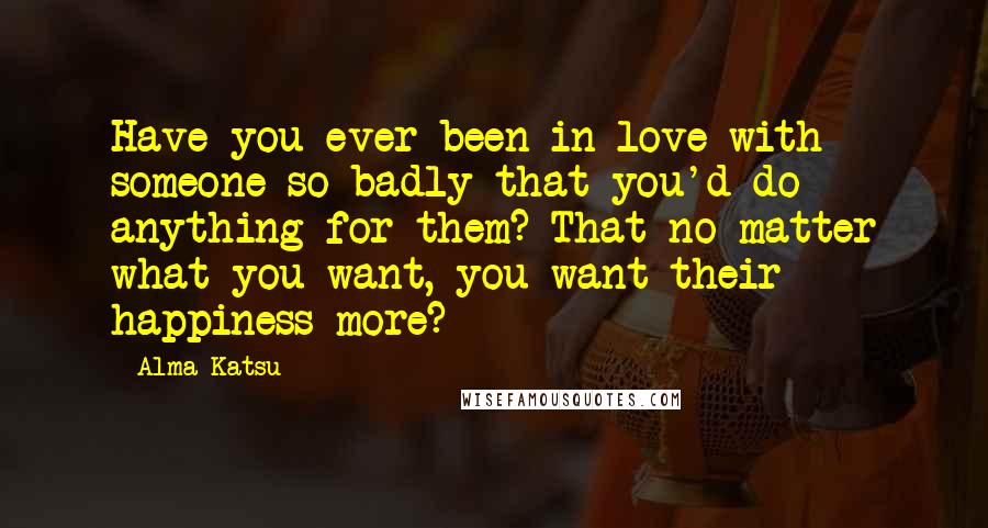 Alma Katsu Quotes: Have you ever been in love with someone so badly that you'd do anything for them? That no matter what you want, you want their happiness more?