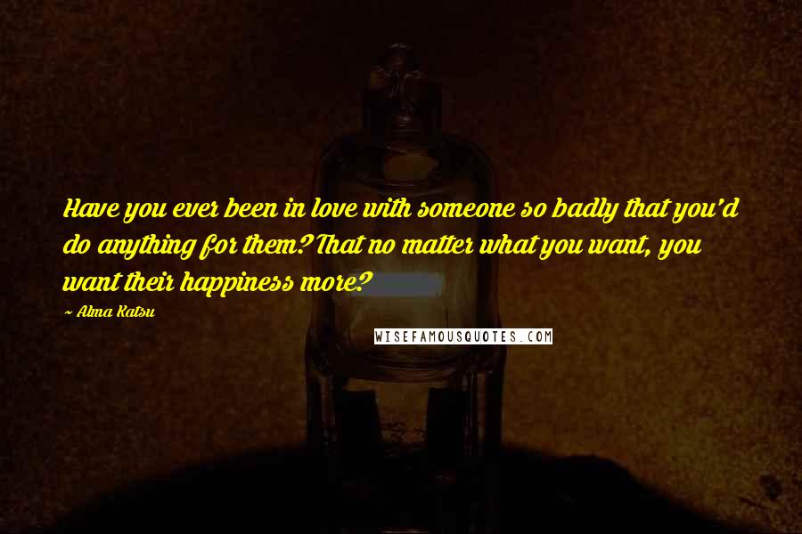 Alma Katsu Quotes: Have you ever been in love with someone so badly that you'd do anything for them? That no matter what you want, you want their happiness more?