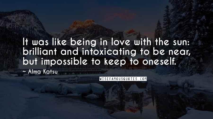 Alma Katsu Quotes: It was like being in love with the sun: brilliant and intoxicating to be near, but impossible to keep to oneself.