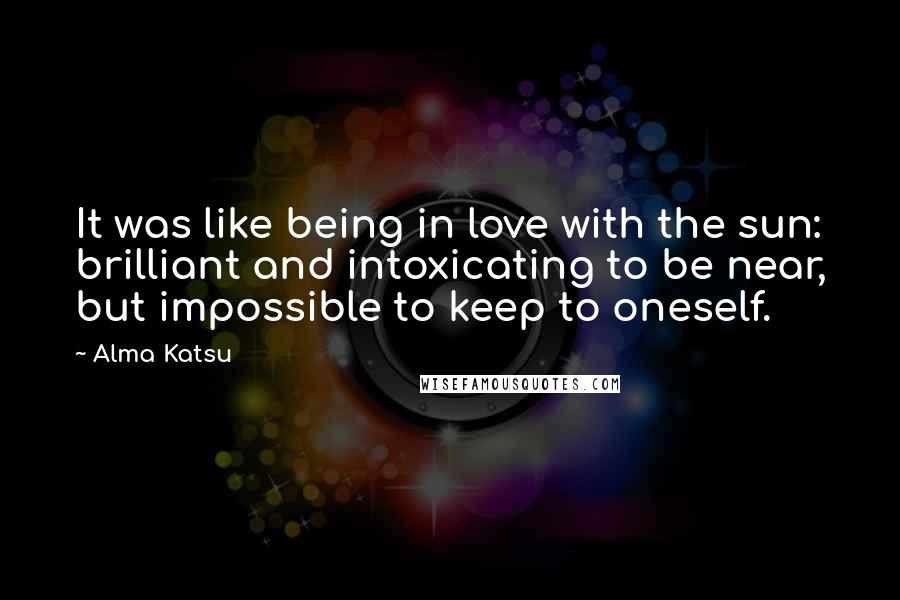 Alma Katsu Quotes: It was like being in love with the sun: brilliant and intoxicating to be near, but impossible to keep to oneself.