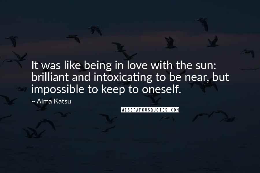 Alma Katsu Quotes: It was like being in love with the sun: brilliant and intoxicating to be near, but impossible to keep to oneself.