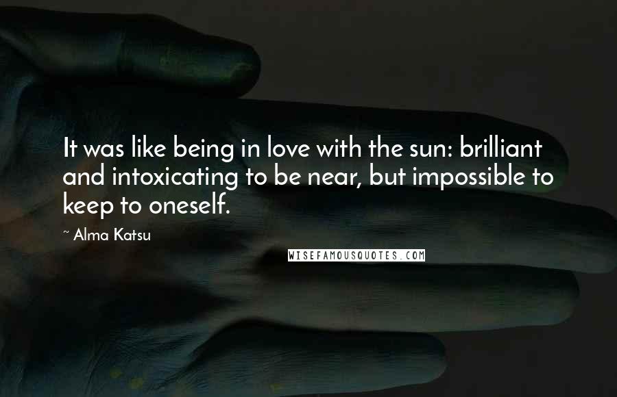 Alma Katsu Quotes: It was like being in love with the sun: brilliant and intoxicating to be near, but impossible to keep to oneself.