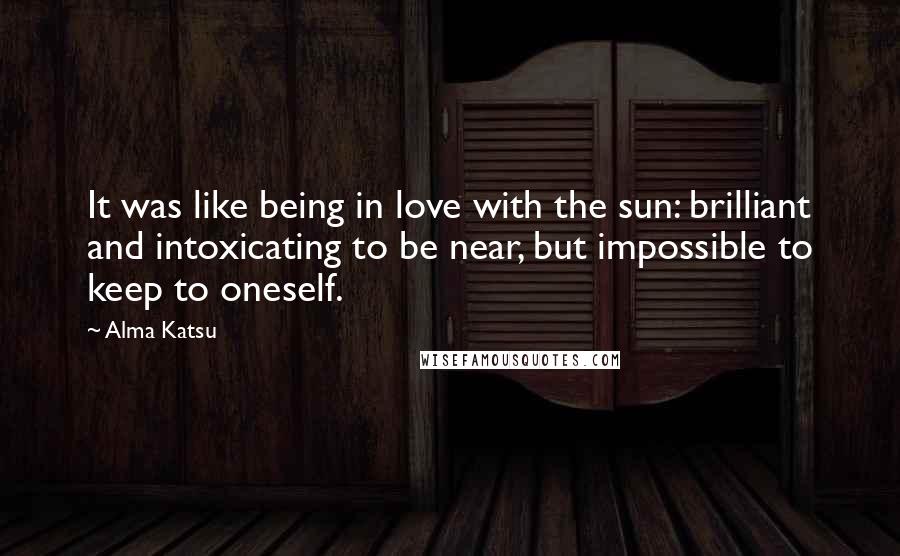 Alma Katsu Quotes: It was like being in love with the sun: brilliant and intoxicating to be near, but impossible to keep to oneself.