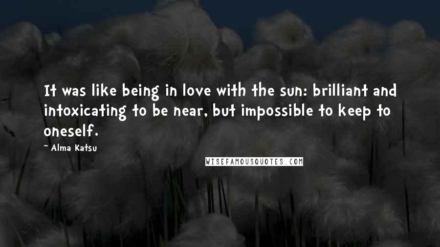 Alma Katsu Quotes: It was like being in love with the sun: brilliant and intoxicating to be near, but impossible to keep to oneself.