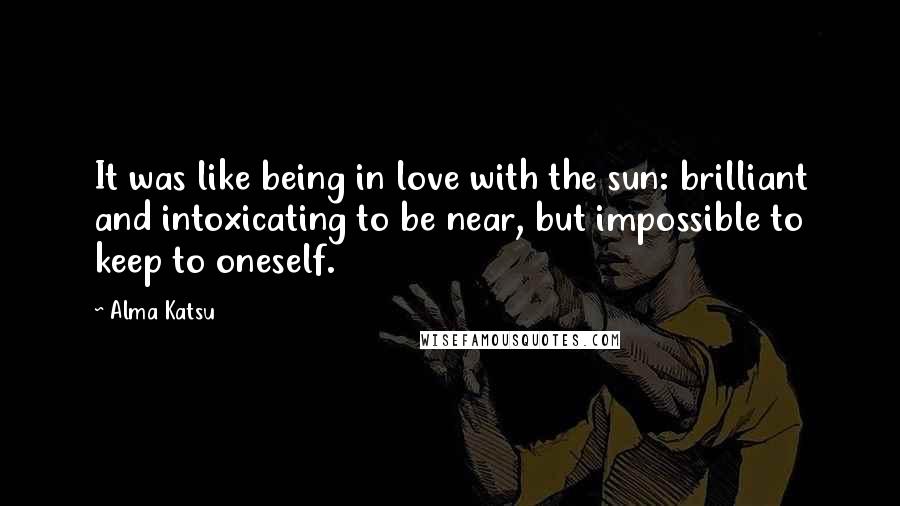 Alma Katsu Quotes: It was like being in love with the sun: brilliant and intoxicating to be near, but impossible to keep to oneself.