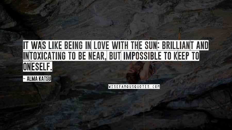 Alma Katsu Quotes: It was like being in love with the sun: brilliant and intoxicating to be near, but impossible to keep to oneself.