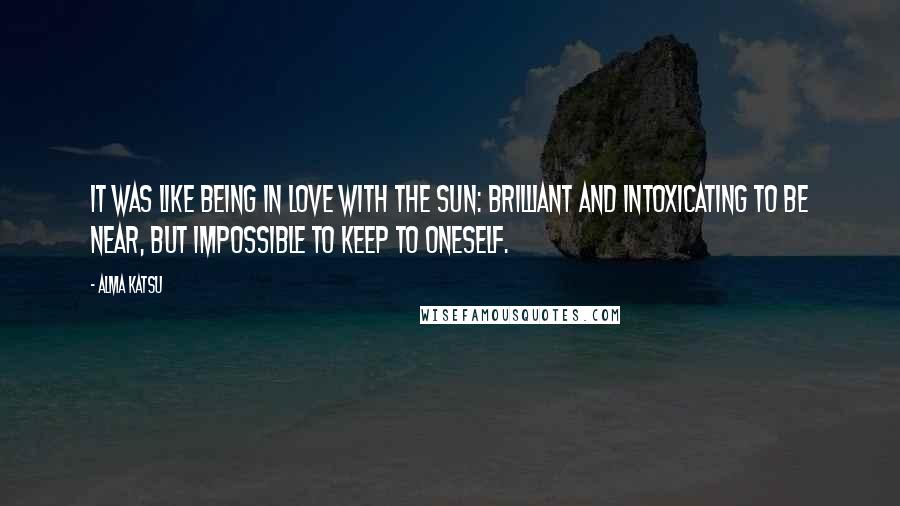 Alma Katsu Quotes: It was like being in love with the sun: brilliant and intoxicating to be near, but impossible to keep to oneself.