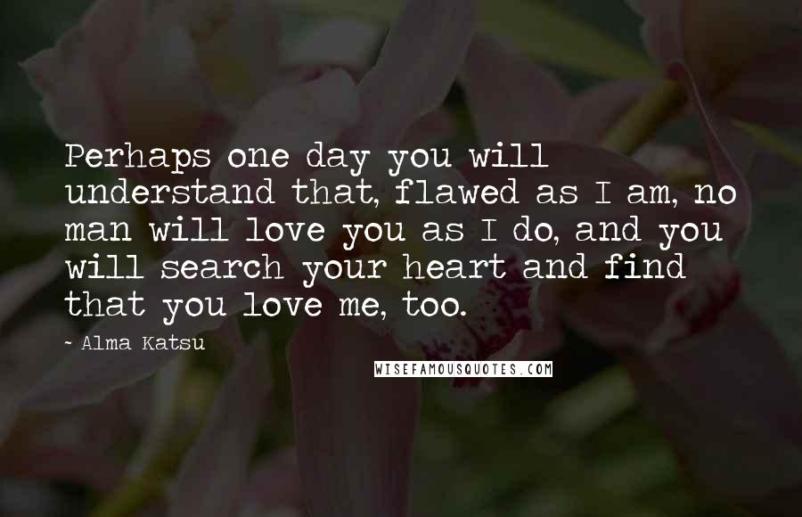 Alma Katsu Quotes: Perhaps one day you will understand that, flawed as I am, no man will love you as I do, and you will search your heart and find that you love me, too.