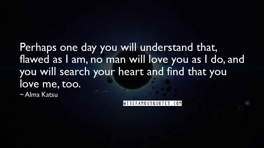 Alma Katsu Quotes: Perhaps one day you will understand that, flawed as I am, no man will love you as I do, and you will search your heart and find that you love me, too.