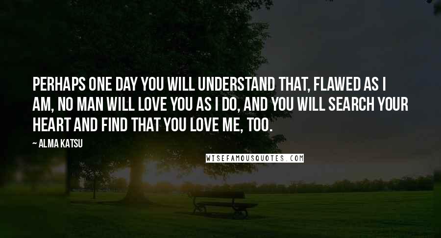 Alma Katsu Quotes: Perhaps one day you will understand that, flawed as I am, no man will love you as I do, and you will search your heart and find that you love me, too.