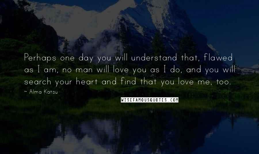 Alma Katsu Quotes: Perhaps one day you will understand that, flawed as I am, no man will love you as I do, and you will search your heart and find that you love me, too.