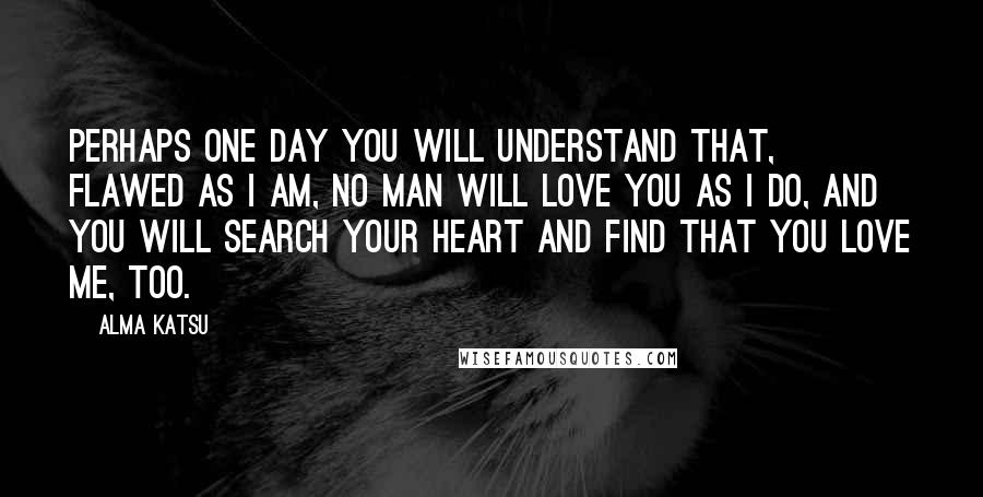Alma Katsu Quotes: Perhaps one day you will understand that, flawed as I am, no man will love you as I do, and you will search your heart and find that you love me, too.