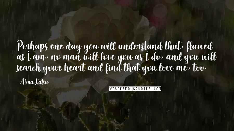 Alma Katsu Quotes: Perhaps one day you will understand that, flawed as I am, no man will love you as I do, and you will search your heart and find that you love me, too.