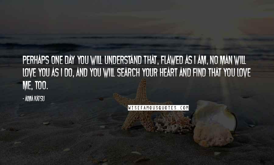 Alma Katsu Quotes: Perhaps one day you will understand that, flawed as I am, no man will love you as I do, and you will search your heart and find that you love me, too.