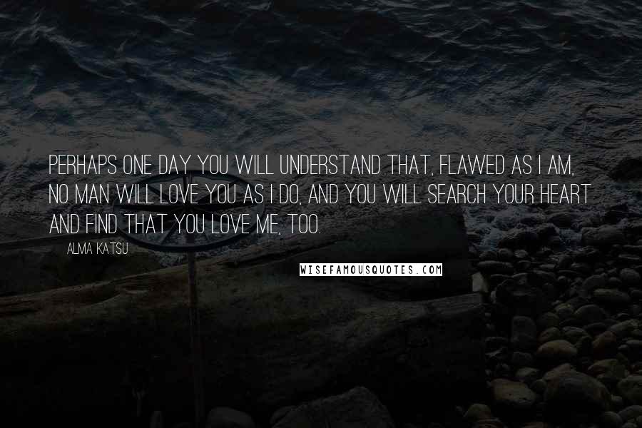 Alma Katsu Quotes: Perhaps one day you will understand that, flawed as I am, no man will love you as I do, and you will search your heart and find that you love me, too.