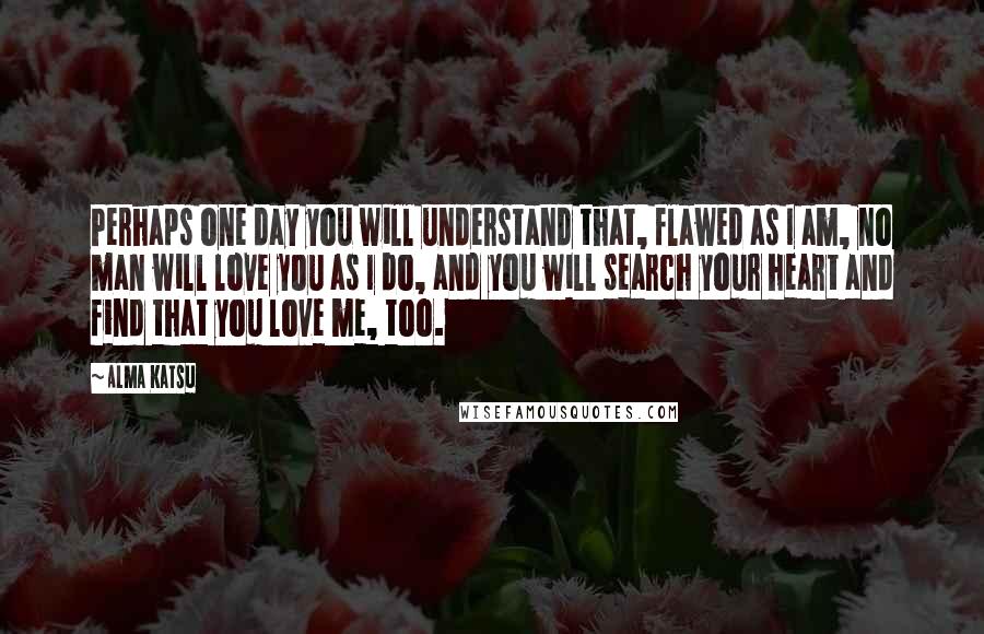 Alma Katsu Quotes: Perhaps one day you will understand that, flawed as I am, no man will love you as I do, and you will search your heart and find that you love me, too.