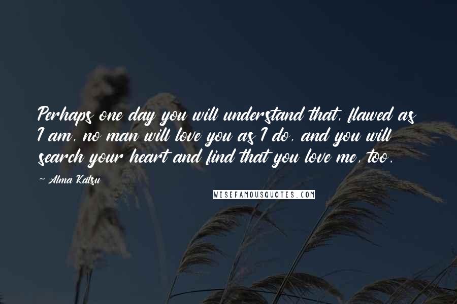 Alma Katsu Quotes: Perhaps one day you will understand that, flawed as I am, no man will love you as I do, and you will search your heart and find that you love me, too.