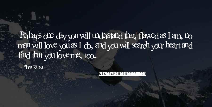 Alma Katsu Quotes: Perhaps one day you will understand that, flawed as I am, no man will love you as I do, and you will search your heart and find that you love me, too.