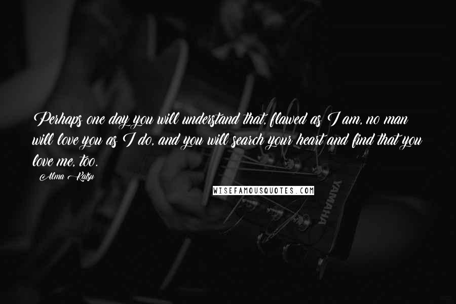 Alma Katsu Quotes: Perhaps one day you will understand that, flawed as I am, no man will love you as I do, and you will search your heart and find that you love me, too.