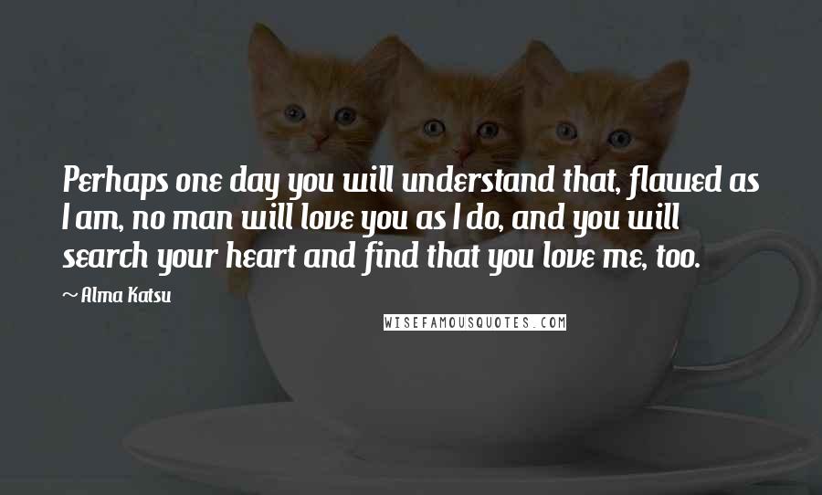 Alma Katsu Quotes: Perhaps one day you will understand that, flawed as I am, no man will love you as I do, and you will search your heart and find that you love me, too.