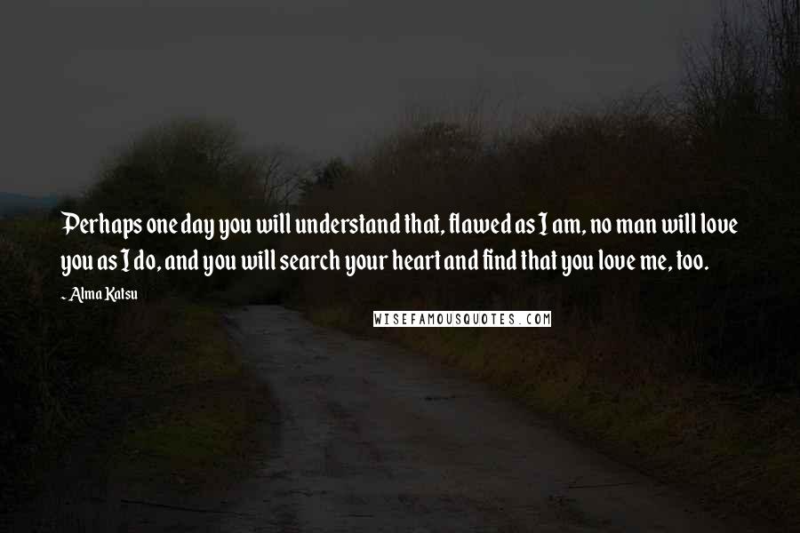 Alma Katsu Quotes: Perhaps one day you will understand that, flawed as I am, no man will love you as I do, and you will search your heart and find that you love me, too.