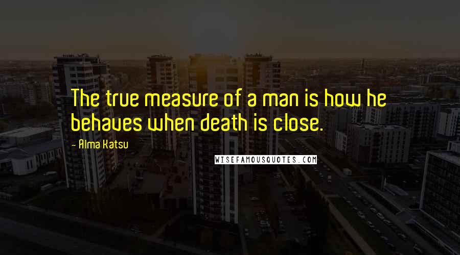 Alma Katsu Quotes: The true measure of a man is how he behaves when death is close.