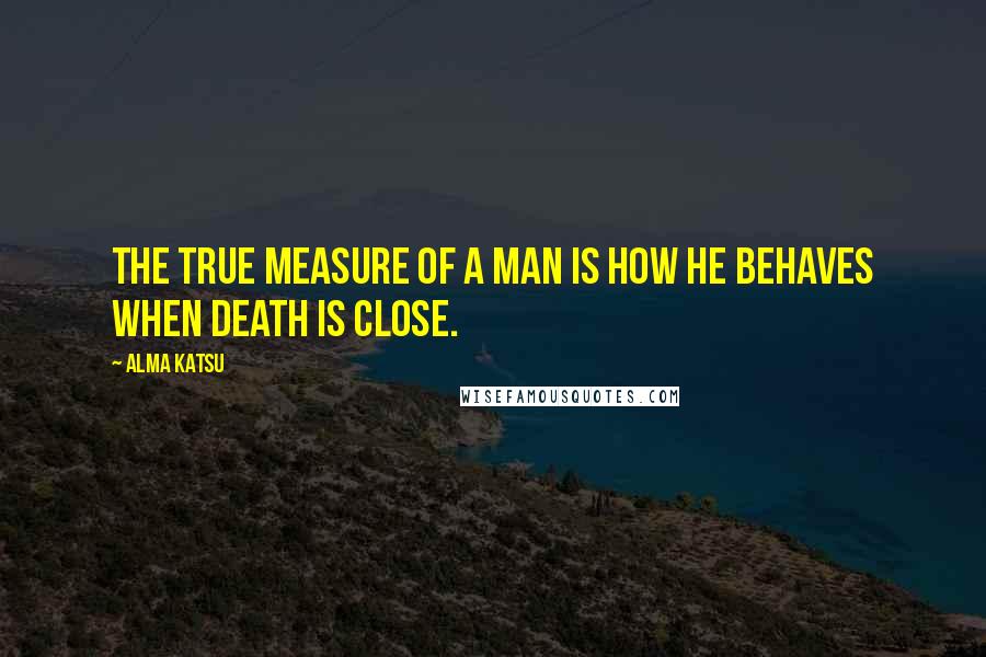 Alma Katsu Quotes: The true measure of a man is how he behaves when death is close.