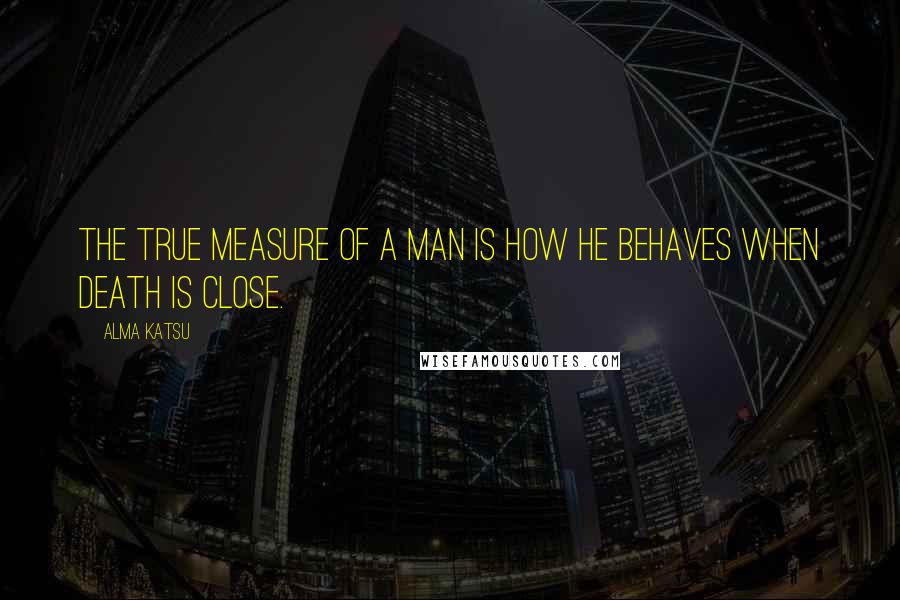 Alma Katsu Quotes: The true measure of a man is how he behaves when death is close.