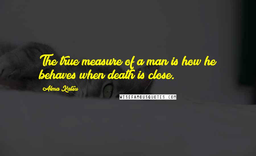 Alma Katsu Quotes: The true measure of a man is how he behaves when death is close.