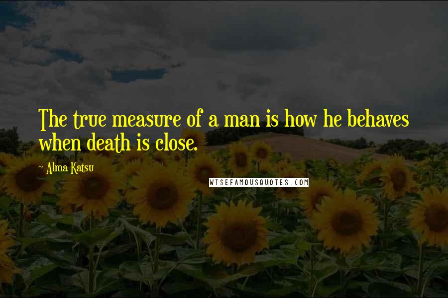 Alma Katsu Quotes: The true measure of a man is how he behaves when death is close.