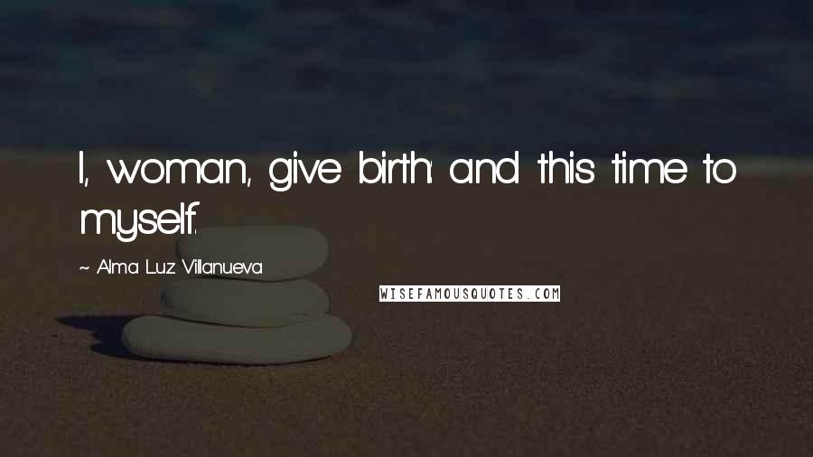 Alma Luz Villanueva Quotes: I, woman, give birth: and this time to myself.