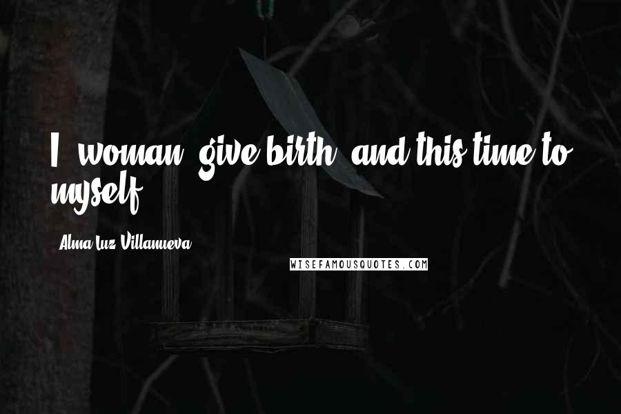 Alma Luz Villanueva Quotes: I, woman, give birth: and this time to myself.