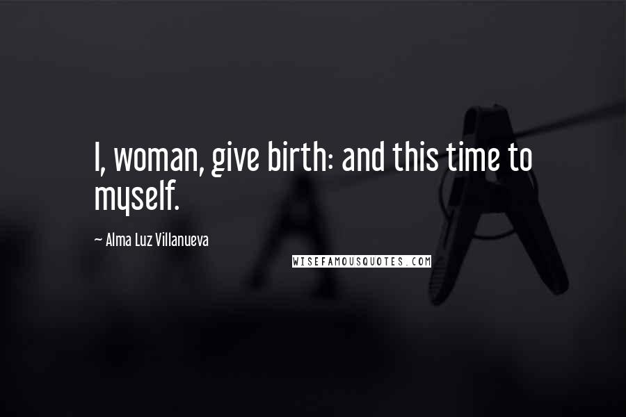 Alma Luz Villanueva Quotes: I, woman, give birth: and this time to myself.