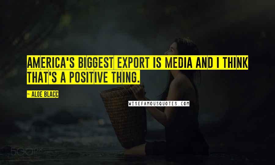 Aloe Blacc Quotes: America's biggest export is media and I think that's a positive thing.