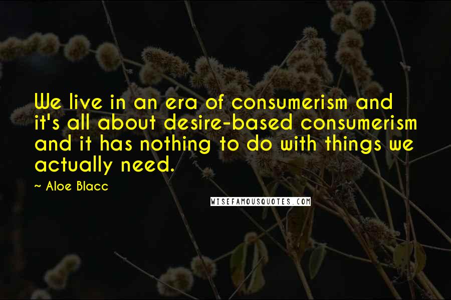 Aloe Blacc Quotes: We live in an era of consumerism and it's all about desire-based consumerism and it has nothing to do with things we actually need.