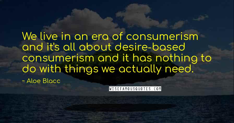 Aloe Blacc Quotes: We live in an era of consumerism and it's all about desire-based consumerism and it has nothing to do with things we actually need.