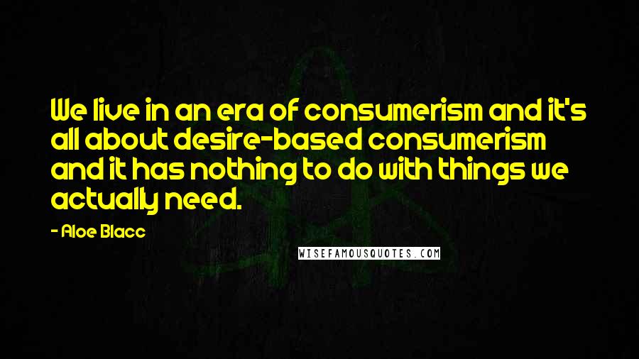 Aloe Blacc Quotes: We live in an era of consumerism and it's all about desire-based consumerism and it has nothing to do with things we actually need.