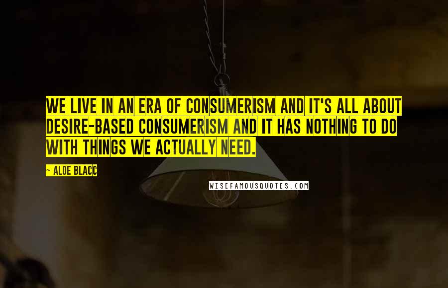 Aloe Blacc Quotes: We live in an era of consumerism and it's all about desire-based consumerism and it has nothing to do with things we actually need.