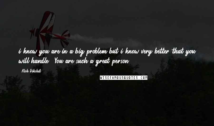 Alok Dikshit Quotes: i know you are in a big problem but i know very better that you will handle , You are such a great person.