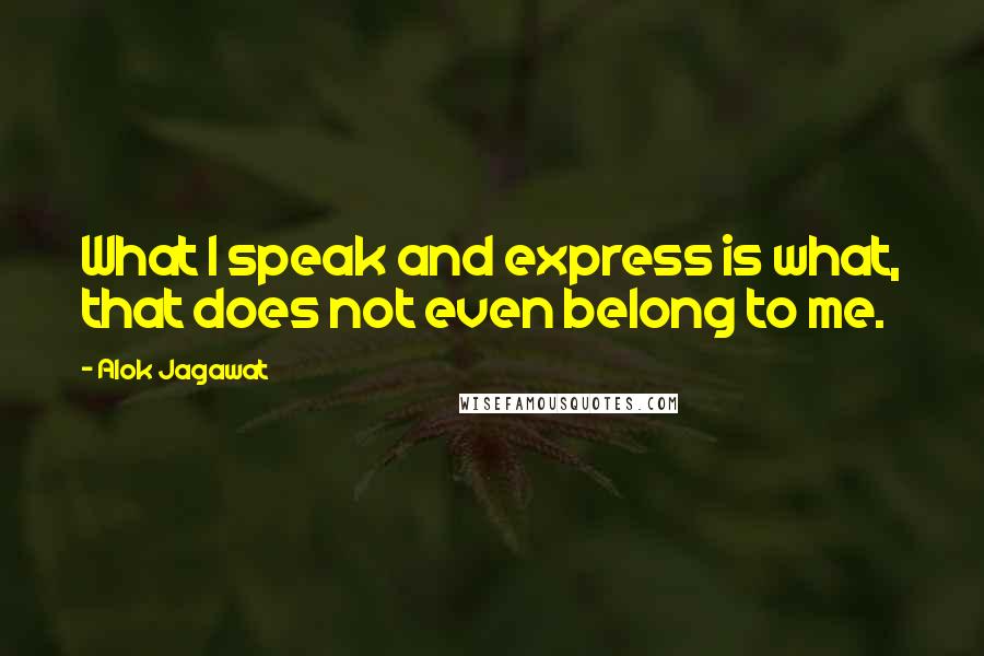 Alok Jagawat Quotes: What I speak and express is what, that does not even belong to me.