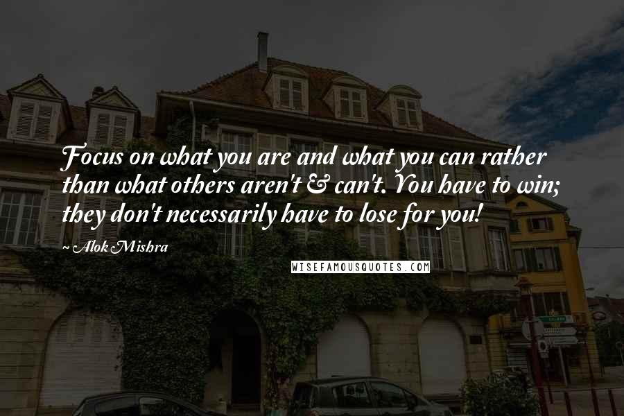 Alok Mishra Quotes: Focus on what you are and what you can rather than what others aren't & can't. You have to win; they don't necessarily have to lose for you!