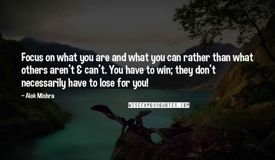 Alok Mishra Quotes: Focus on what you are and what you can rather than what others aren't & can't. You have to win; they don't necessarily have to lose for you!