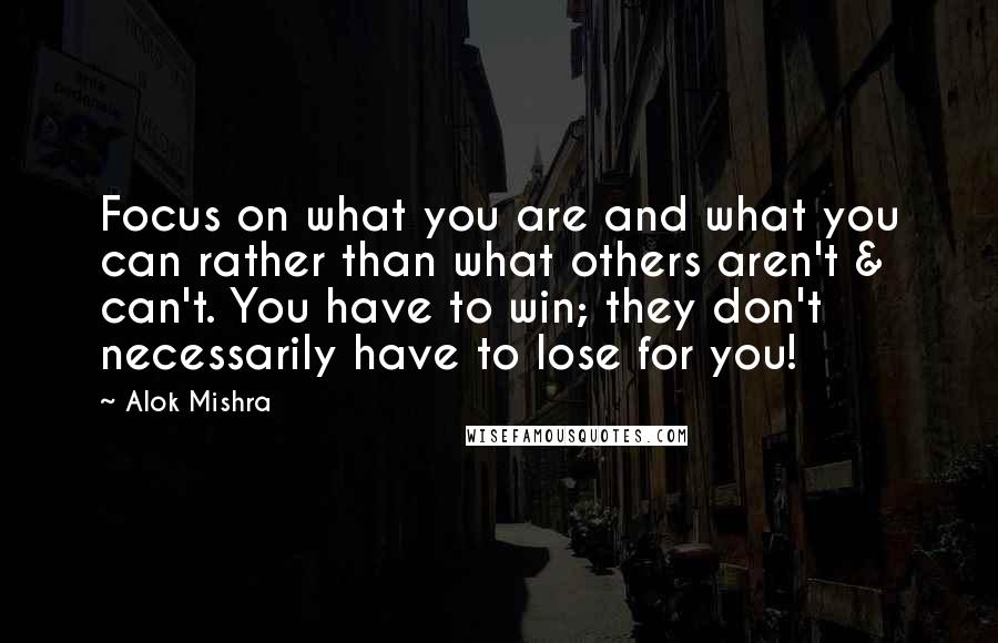 Alok Mishra Quotes: Focus on what you are and what you can rather than what others aren't & can't. You have to win; they don't necessarily have to lose for you!