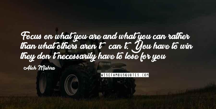 Alok Mishra Quotes: Focus on what you are and what you can rather than what others aren't & can't. You have to win; they don't necessarily have to lose for you!