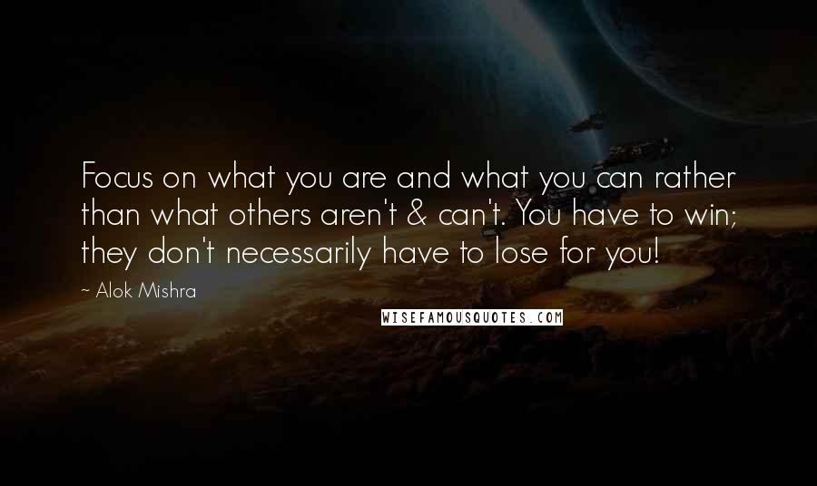 Alok Mishra Quotes: Focus on what you are and what you can rather than what others aren't & can't. You have to win; they don't necessarily have to lose for you!
