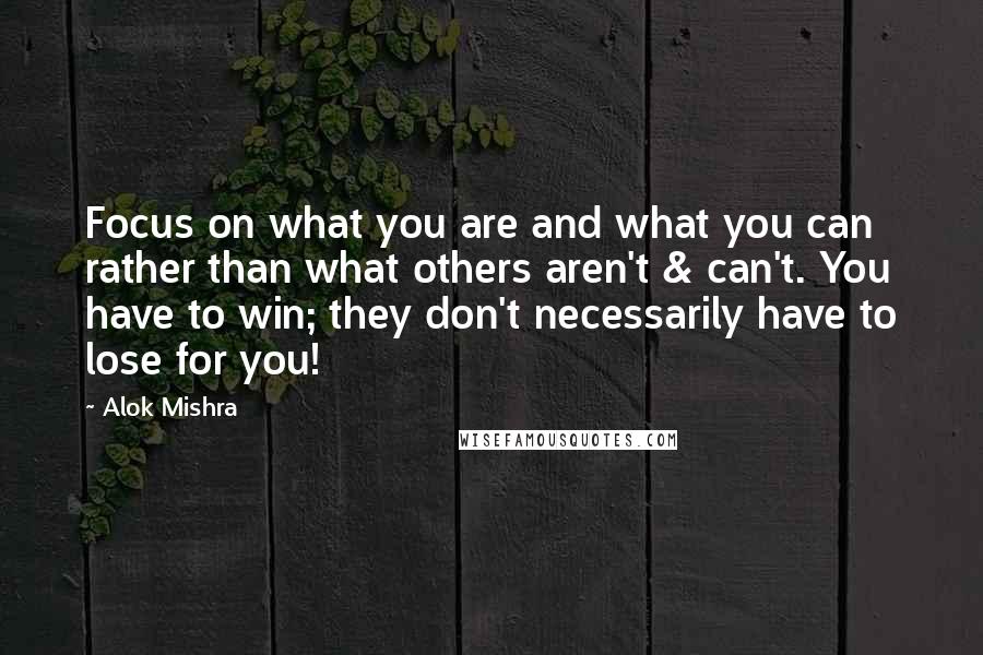 Alok Mishra Quotes: Focus on what you are and what you can rather than what others aren't & can't. You have to win; they don't necessarily have to lose for you!