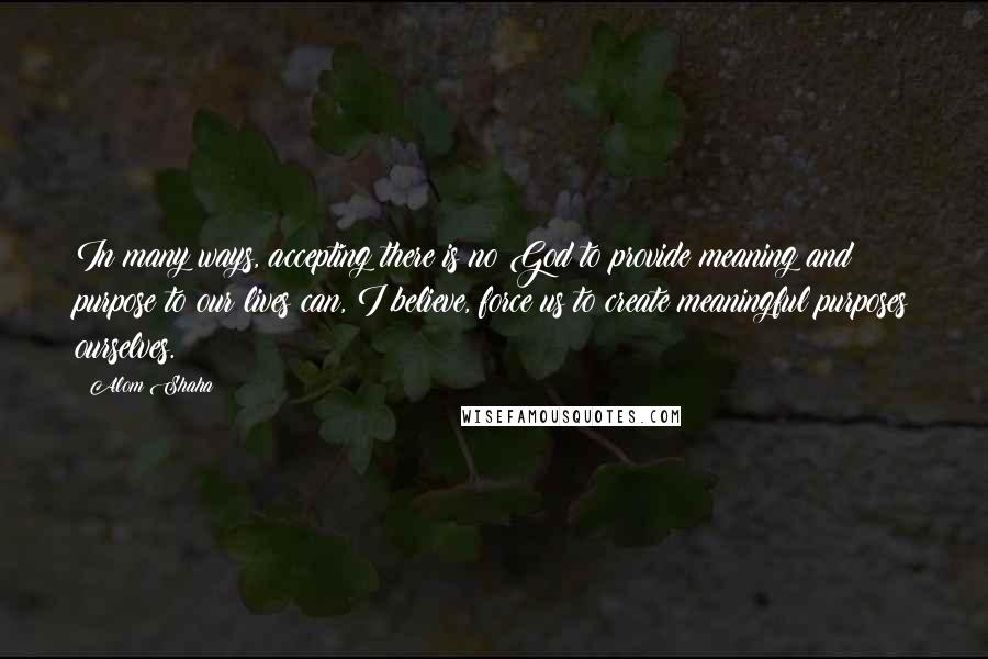 Alom Shaha Quotes: In many ways, accepting there is no God to provide meaning and purpose to our lives can, I believe, force us to create meaningful purposes ourselves.