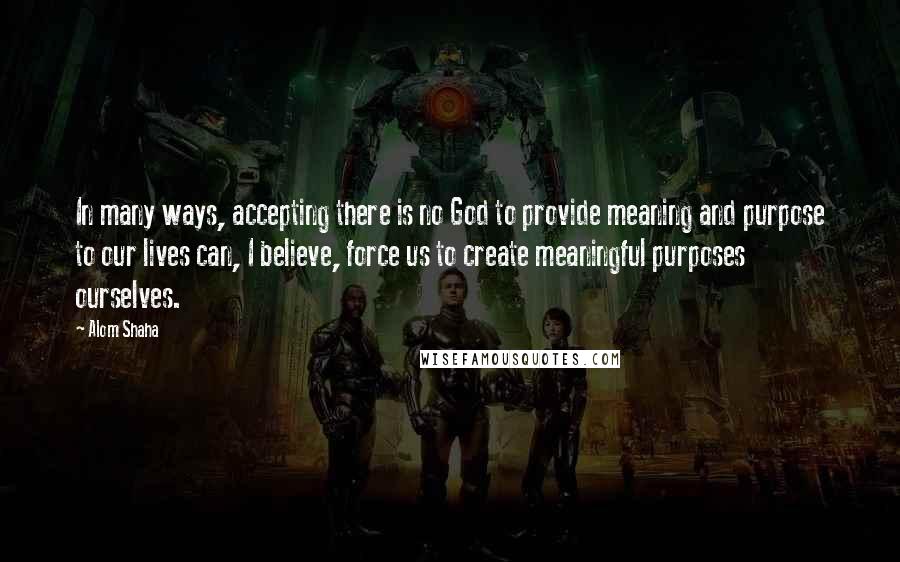 Alom Shaha Quotes: In many ways, accepting there is no God to provide meaning and purpose to our lives can, I believe, force us to create meaningful purposes ourselves.